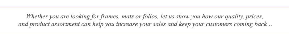 Whether you are looking for frames, mats or folios - let us show you how our quality, prices, and product assortment can help you increase your sales and keep your customers coming back.